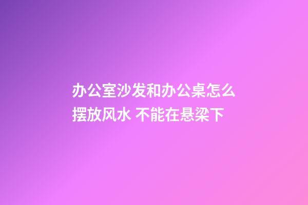 办公室沙发和办公桌怎么摆放风水 不能在悬梁下